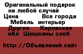 Оригинальный подарок на любой случай!!!! › Цена ­ 2 500 - Все города Мебель, интерьер » Другое   . Кировская обл.,Шишканы слоб.